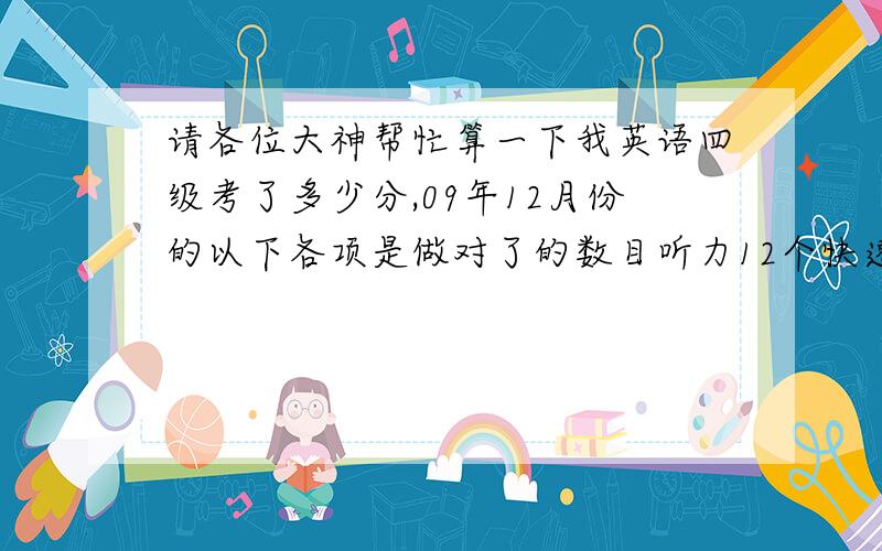 请各位大神帮忙算一下我英语四级考了多少分,09年12月份的以下各项是做对了的数目听力12个快速阅读7个仔细阅读4个选词填空3个完形填空15个翻译0个写作得分请根据我以上的英语水平估分拜