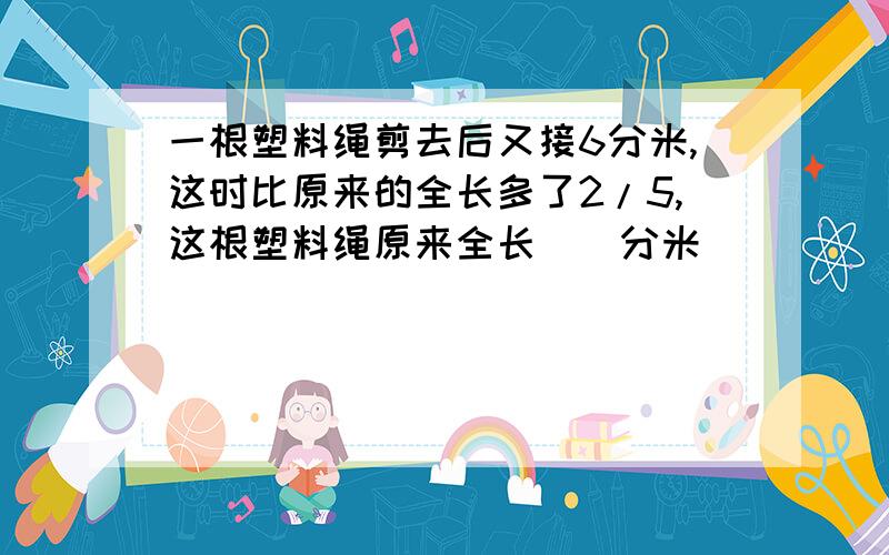 一根塑料绳剪去后又接6分米,这时比原来的全长多了2/5,这根塑料绳原来全长（）分米