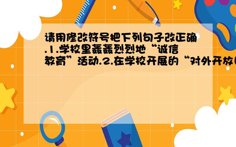 请用修改符号把下列句子改正确.1.学校里轰轰烈烈地“诚信教育”活动.2.在学校开展的“对外开放日”活动中,付出了辛勤的劳动.3.“非典”给我们敲响了警钟,我们应该在平时就养成个人卫