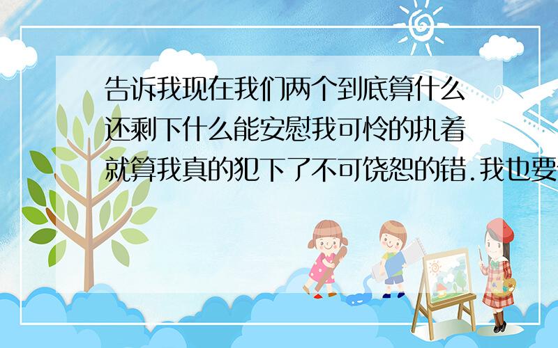 告诉我现在我们两个到底算什么还剩下什么能安慰我可怜的执着就算我真的犯下了不可饶恕的错.我也要你亲口说 你不爱我