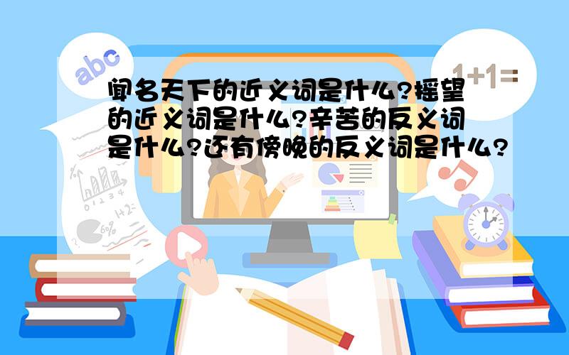 闻名天下的近义词是什么?摇望的近义词是什么?辛苦的反义词是什么?还有傍晚的反义词是什么?