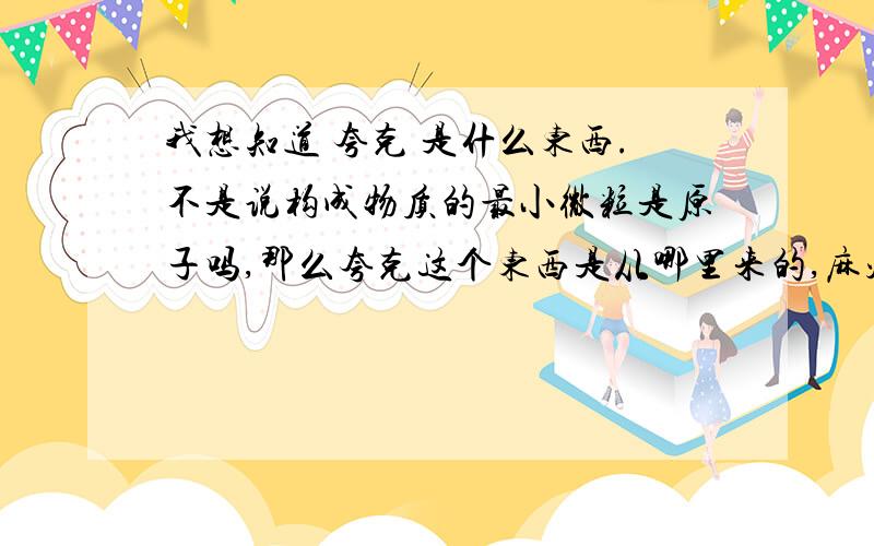 我想知道 夸克 是什么东西.不是说构成物质的最小微粒是原子吗,那么夸克这个东西是从哪里来的,麻烦稍微讲具体一点.我看的书上说,质子是由夸克组成的是这样的吗?原子 质子 中子以及夸克