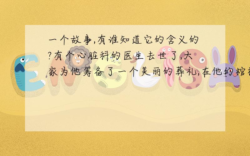 一个故事,有谁知道它的含义的?有个心脏科的医生去世了,大家为他筹备了一个美丽的葬礼,在他的棺材后面竖立了一颗巨大的粉红色心脏,在葬礼结束的时候,那颗心脏徐徐向两边打开,医生的棺