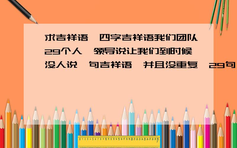 求吉祥语,四字吉祥语我们团队29个人,领导说让我们到时候没人说一句吉祥语,并且没重复,29句（多多益善）四字吉祥语不能重复