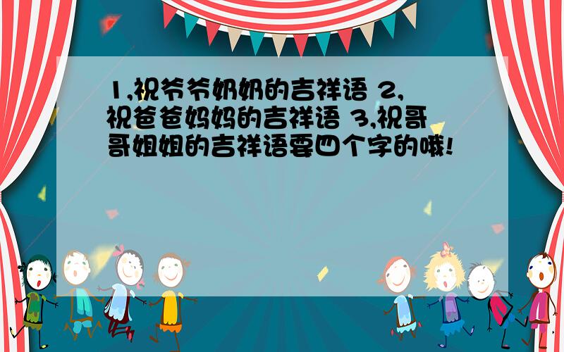 1,祝爷爷奶奶的吉祥语 2,祝爸爸妈妈的吉祥语 3,祝哥哥姐姐的吉祥语要四个字的哦!