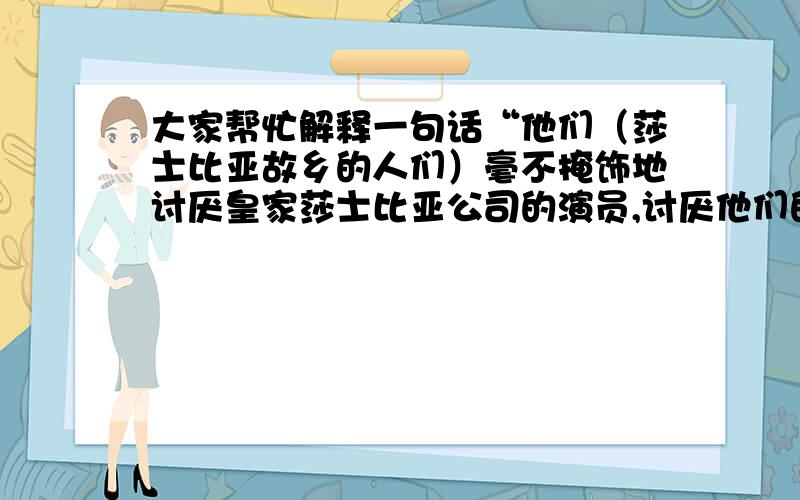 大家帮忙解释一句话“他们（莎士比亚故乡的人们）毫不掩饰地讨厌皇家莎士比亚公司的演员,讨厌他们的长头发,胡须,凉鞋以及吵闹声,当你想到为他们提供生计的莎士比亚本人就是个留着胡