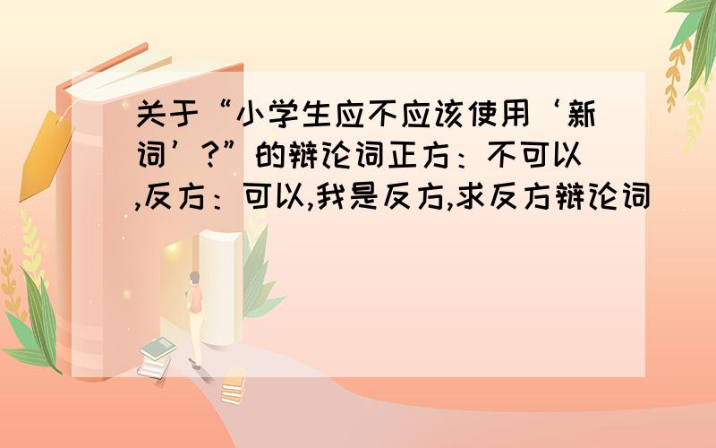 关于“小学生应不应该使用‘新词’?”的辩论词正方：不可以,反方：可以,我是反方,求反方辩论词