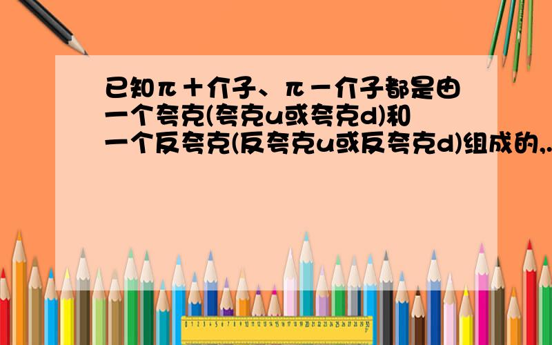 已知π＋介子、π－介子都是由一个夸克(夸克u或夸克d)和一个反夸克(反夸克u或反夸克d)组成的,.已知π＋介子、π－介子都是由一个夸克(夸克u或夸克d)和一个反夸克(反夸克u或反夸克d)组成的,