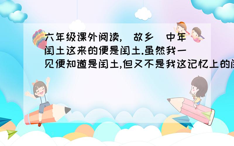 六年级课外阅读,（故乡）中年闰土这来的便是闰土.虽然我一见便知道是闰土,但又不是我这记忆上的闰土了.他身材增加了一倍；先前的紫色的圆脸,已经变作灰黄,而且加上了很深的皱纹；眼