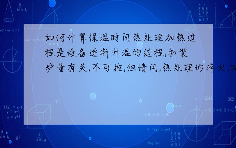 如何计算保温时间热处理加热过程是设备逐渐升温的过程,和装炉量有关,不可控,但请问,热处理的淬火,回火,正火,退火的保温时间是如何计算的,对于同样大小的同一材质的产品,这几种工艺的