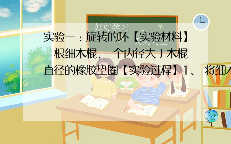 实验一：旋转的环【实验材料】一根细木棍,一个内径大于木棍直径的橡胶垫圈【实验过程】1、 将细木棍竖直放置在桌面上,并将橡胶垫圈套在木棍的顶部,如果放手让橡胶垫圈自由下落,垫圈