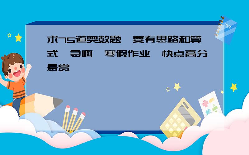 求75道奥数题,要有思路和算式,急啊,寒假作业,快点高分悬赏