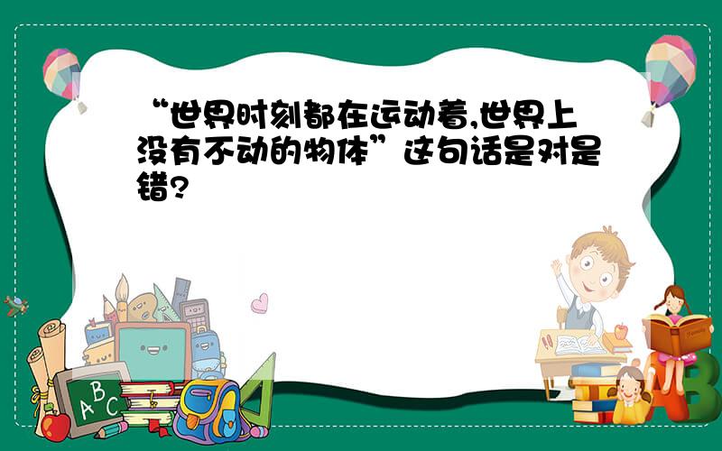 “世界时刻都在运动着,世界上没有不动的物体”这句话是对是错?