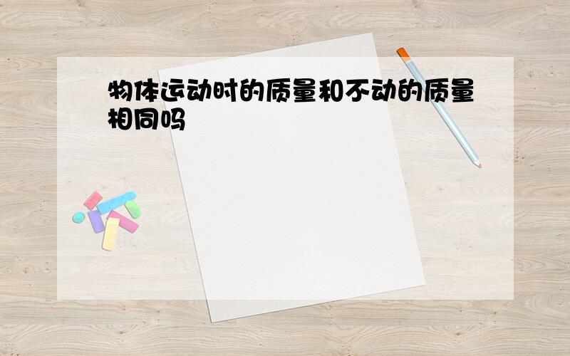 物体运动时的质量和不动的质量相同吗