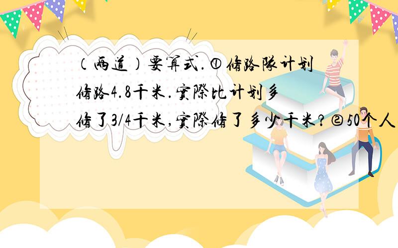 （两道）要算式.①修路队计划修路4.8千米.实际比计划多修了3/4千米,实际修了多少千米?②50个人要围成一个长是30米,宽是20米的长方形,相邻两人间的平均距离是多少米?（要正确得数哦）