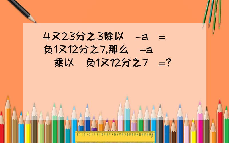 4又23分之3除以（-a)=负1又12分之7,那么（-a）乘以（负1又12分之7）=?