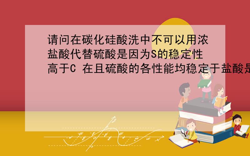 请问在碳化硅酸洗中不可以用浓盐酸代替硫酸是因为S的稳定性高于C 在且硫酸的各性能均稳定于盐酸是吗?若是无法代替硫酸,请问是否还有其他的酸剂可取代硫酸呢?1.再请问您知道浓硝酸+浓