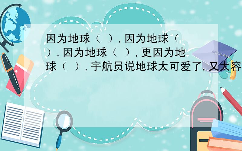 因为地球（ ）,因为地球（ ）,因为地球（ ）,更因为地球（ ）,宇航员说地球太可爱了,又太容易破碎了.