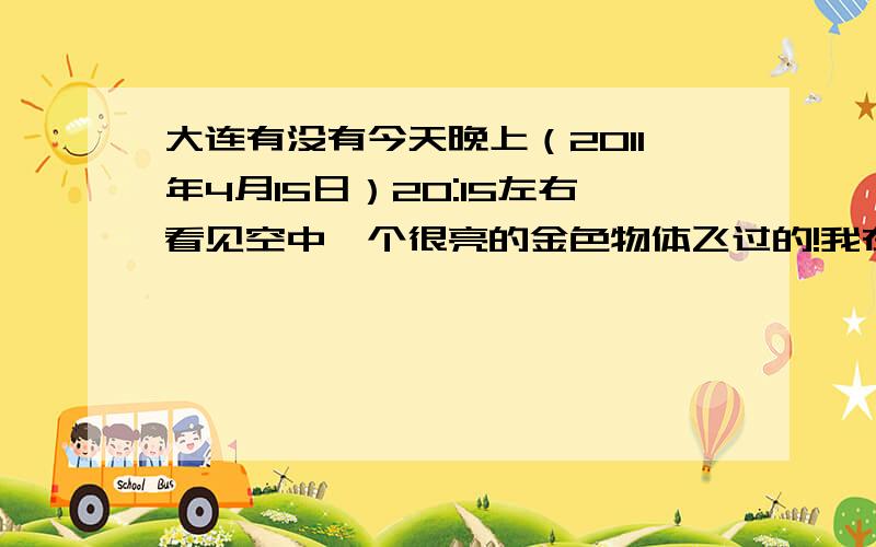 大连有没有今天晚上（2011年4月15日）20:15左右看见空中一个很亮的金色物体飞过的!我在今天晚上（2011年4月15日）送女友回家,走到西安路振工街附近时（20:15左右）,两人一起看见天空自西向