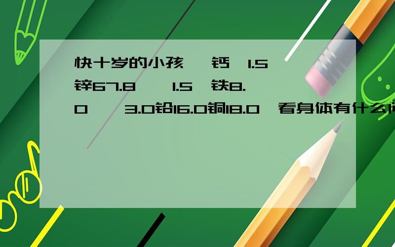 快十岁的小孩 ,钙,1.5,锌67.8,镁1.5,铁8.0,镉3.0铅16.0铜18.0,看身体有什么问题?