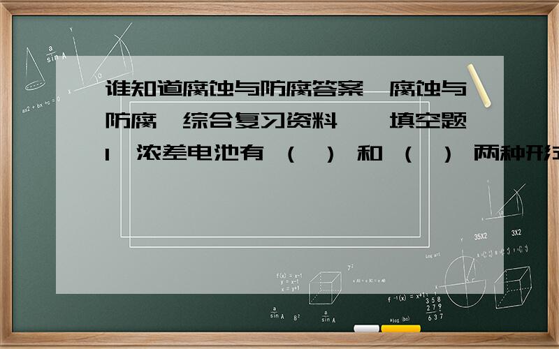 谁知道腐蚀与防腐答案《腐蚀与防腐》综合复习资料一、填空题1、浓差电池有 （ ） 和 （ ） 两种形式.2、双电层是由（ ）和（ ）组成的.3、SCE是 （ ） 的缩写,SHE是 （ ） 的缩写.4、混合极