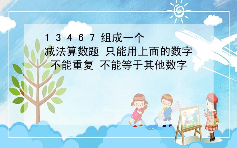 1 3 4 6 7 组成一个减法算数题 只能用上面的数字 不能重复 不能等于其他数字