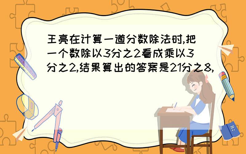 王亮在计算一道分数除法时,把一个数除以3分之2看成乘以3分之2,结果算出的答案是21分之8,