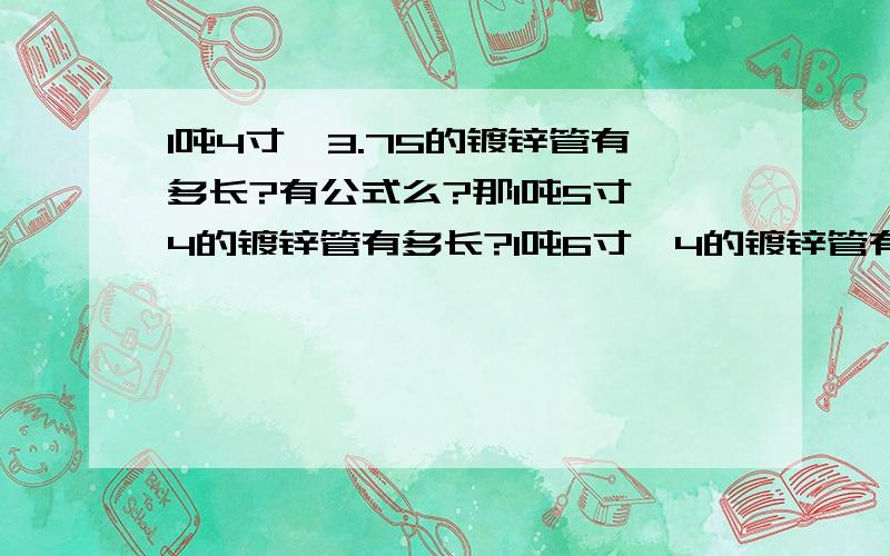 1吨4寸×3.75的镀锌管有多长?有公式么?那1吨5寸×4的镀锌管有多长?1吨6寸×4的镀锌管有多长?一般钢铁市场一根镀锌管有多长?