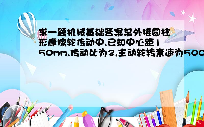 求一题机械基础答案某外接圆柱形摩擦轮传动中,已知中心距150mm,传动比为2,主动轮转素速为500r/min,求两轮直径和从动轮转速.