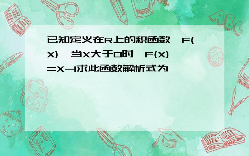 已知定义在R上的积函数,F(X),当X大于0时,F(X)=X-1求此函数解析式为