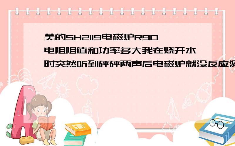 美的SH2119电磁炉R90电阻阻值和功率多大我在烧开水时突然听到砰砰两声后电磁炉就没反应测了下R90电阻无穷大好象是断路了.请问是什么原因造成的是不是把电阻换了就没事了?有没有其它方