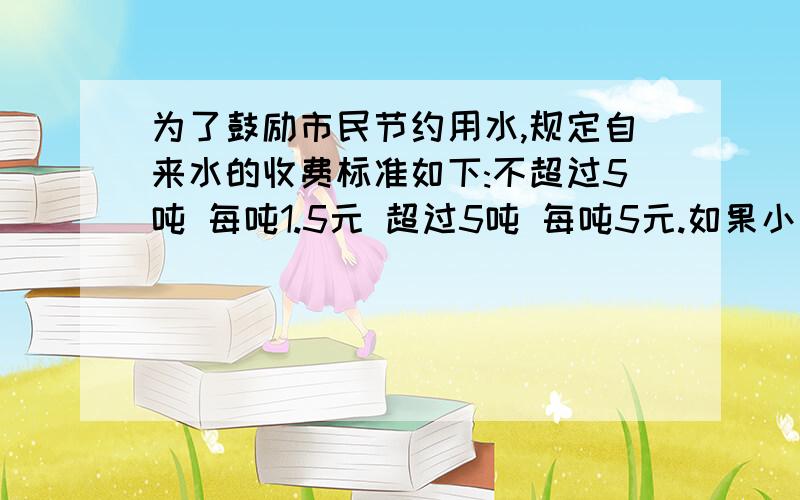 为了鼓励市民节约用水,规定自来水的收费标准如下:不超过5吨 每吨1.5元 超过5吨 每吨5元.如果小华家每月的水费不少于15元,那么她家每月至少用水多少吨?