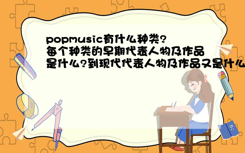 popmusic有什么种类?每个种类的早期代表人物及作品是什么?到现代代表人物及作品又是什么?要分类,从早期到现代,希望快一些啊