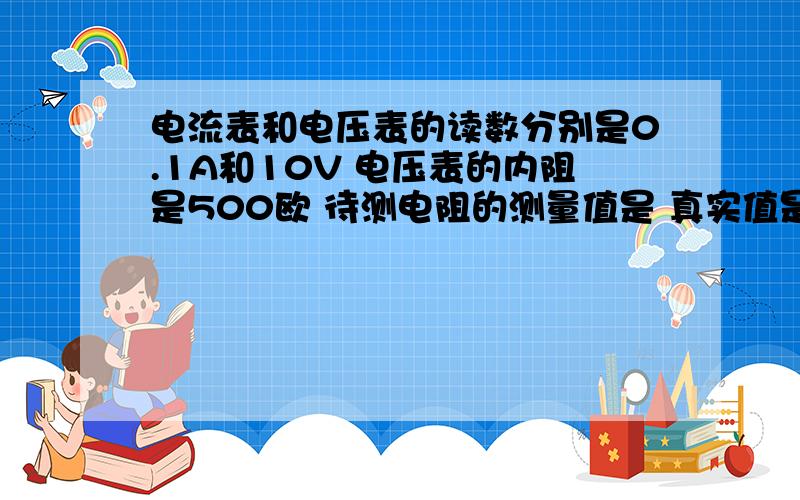 电流表和电压表的读数分别是0.1A和10V 电压表的内阻是500欧 待测电阻的测量值是 真实值是