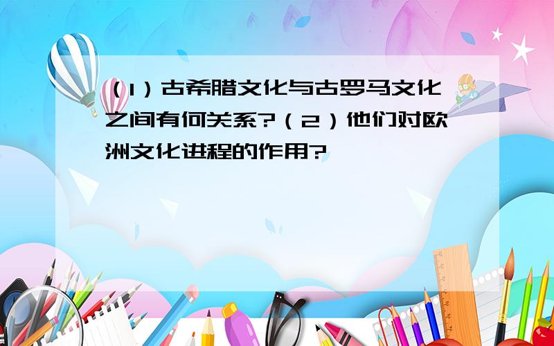 （1）古希腊文化与古罗马文化之间有何关系?（2）他们对欧洲文化进程的作用?