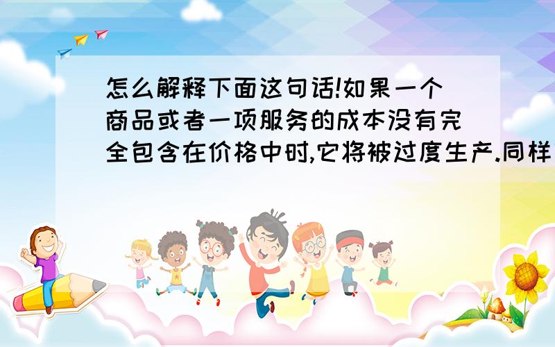 怎么解释下面这句话!如果一个商品或者一项服务的成本没有完全包含在价格中时,它将被过度生产.同样商品的价格不能完全反映他给社会带来的全部收益时它讲生产不足.我再把原句说一下.