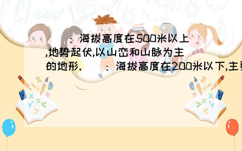 （）：海拔高度在500米以上,地势起伏,以山峦和山脉为主的地形.（）：海拔高度在200米以下,主要分布在大河两岸和濒临海洋,宽广低平的地.（）海拔高度在200米～500米之间,地势起伏和缓的地