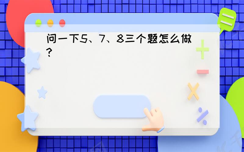 问一下5、7、8三个题怎么做?