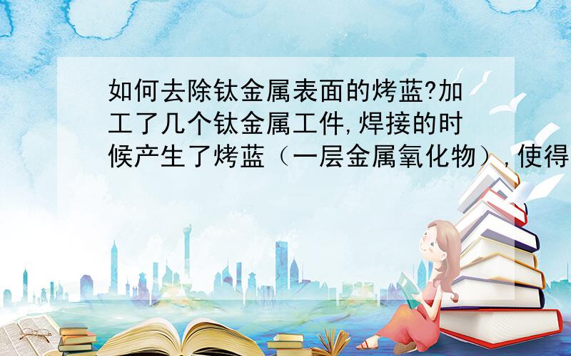 如何去除钛金属表面的烤蓝?加工了几个钛金属工件,焊接的时候产生了烤蓝（一层金属氧化物）,使得整个工件看起来发蓝.由于这些工件将来要用于体内植入,所以这层氧化物可能会对活体组