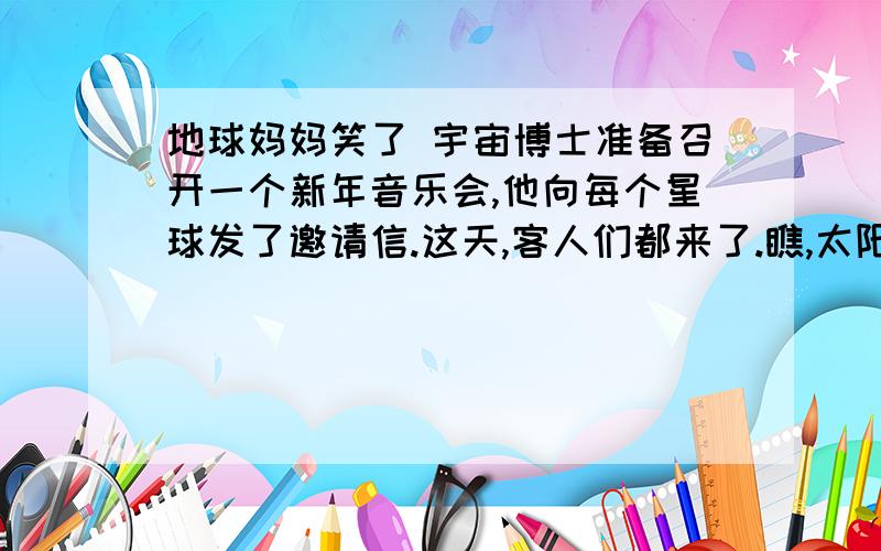 地球妈妈笑了 宇宙博士准备召开一个新年音乐会,他向每个星球发了邀请信.这天,客人们都来了.瞧,太阳公乘着圆圆的火轮来了,月亮姐姐摇着弯弯的小船来了.过了很久很久,来了个老婆婆.她头