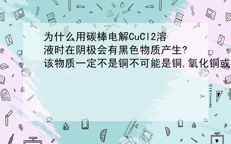 为什么用碳棒电解CuCl2溶液时在阴极会有黑色物质产生?该物质一定不是铜不可能是铜,氧化铜或者是氢氧化铜,我做过试验,黑色物质是可以完全透过滤纸的溶液.另外,经过与实验组老师的研究,