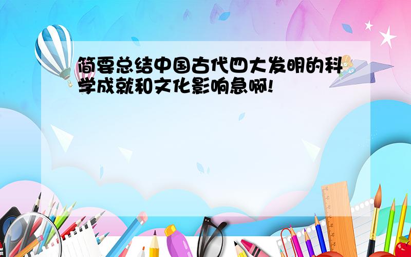 简要总结中国古代四大发明的科学成就和文化影响急啊!