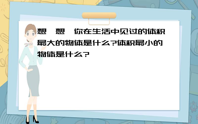 想一想,你在生活中见过的体积最大的物体是什么?体积最小的物体是什么?