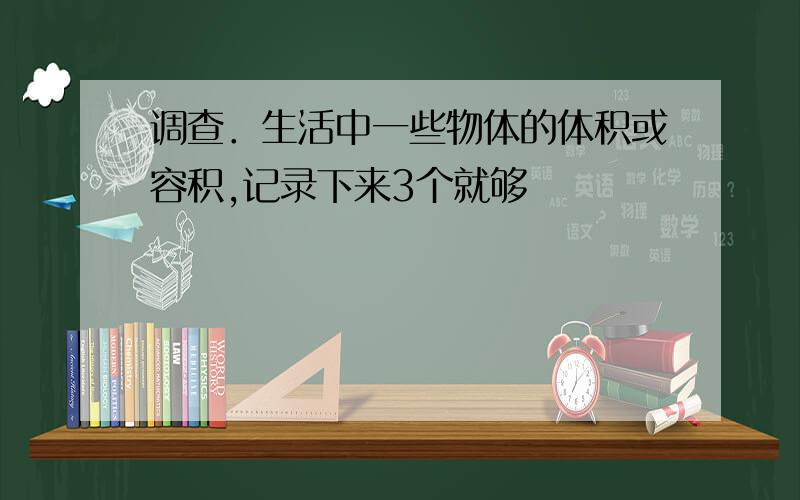 调查．生活中一些物体的体积或容积,记录下来3个就够