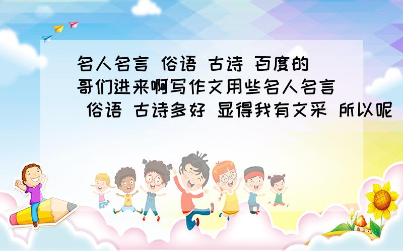 名人名言 俗语 古诗 百度的哥们进来啊写作文用些名人名言 俗语 古诗多好 显得我有文采 所以呢 我向你们求助 帮我写些 也可以引用 好的加50F