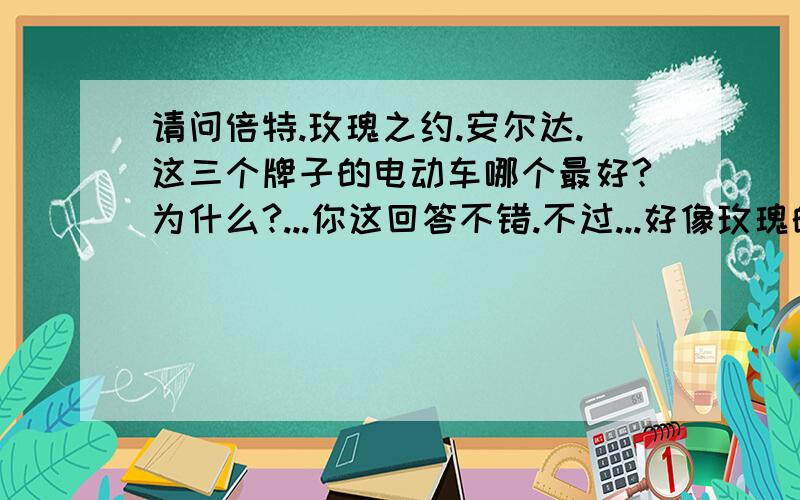 请问倍特.玫瑰之约.安尔达.这三个牌子的电动车哪个最好?为什么?...你这回答不错.不过...好像玫瑰的返修率高了点.