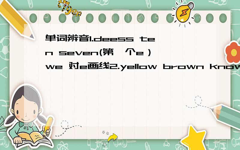 单词辨音1.deess ten seven(第一个e） we 对e画线2.yellow brown know window 对ow画线3.good-bye zoo too school 对oo画线4.table cake plate water 对a画线5.eat peach ready please 对ea画线6.sandwich chicken chair Chair 对ch画线7.dog