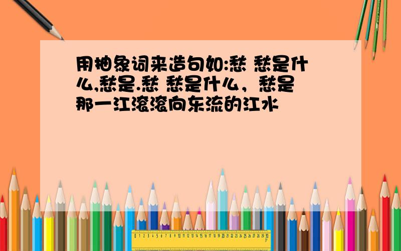 用抽象词来造句如:愁 愁是什么,愁是.愁 愁是什么，愁是那一江滚滚向东流的江水