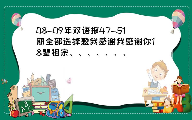 08-09年双语报47-51期全部选择题我感谢我感谢你18辈祖宗、、、、、、、