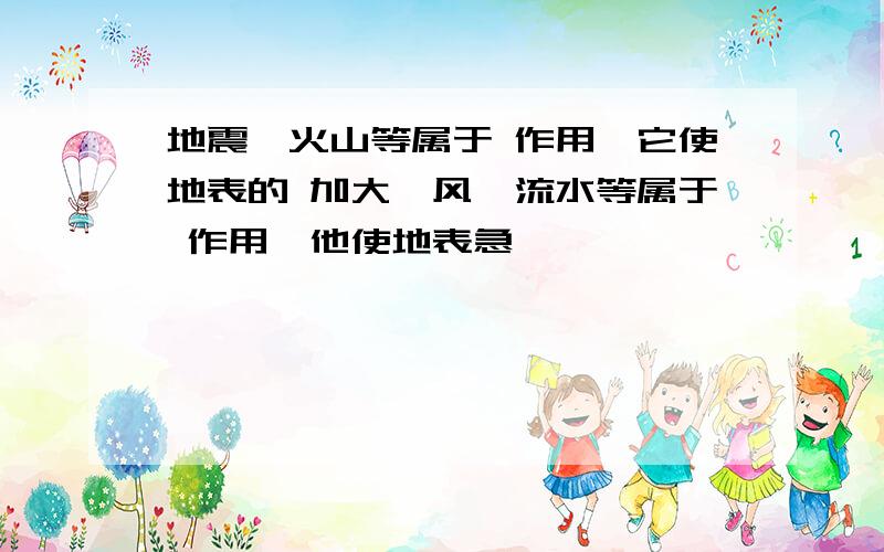 地震,火山等属于 作用,它使地表的 加大,风,流水等属于 作用,他使地表急